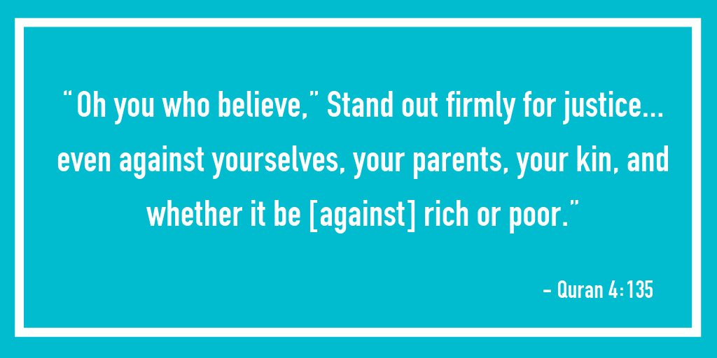 “Oh you who believe,” Stand out firmly for justice… even against yourselves, your parents, your kin, and whether it be [against] rich or poor.” – Quran 4:135